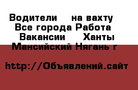 Водители BC на вахту. - Все города Работа » Вакансии   . Ханты-Мансийский,Нягань г.